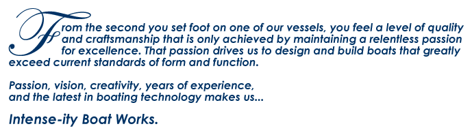 From the second you set foot on one of our vessels, you feel a level of quality and craftsmanship that is only achieved by maintaining a relentless passion for excellence. That passion drives us to design and build boats that greatly exceed current standards of form and function.
Passion, vision, creativity, years of experience, and the latest in boating technology makes us...Intense-ity Boat Works.